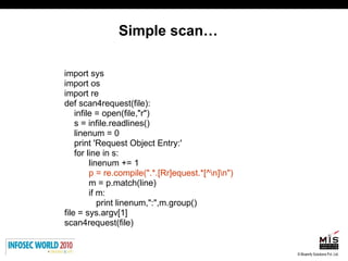 Simple scan… import sys import os import re def scan4request(file): infile = open(file,"r") s = infile.readlines() linenum = 0 print 'Request Object Entry:' for line in s:  linenum += 1 p = re.compile(".*.[Rr]equest.*[^\n]\n") m = p.match(line) if m:  print linenum,":",m.group() file = sys.argv[1] scan4request(file) 