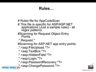 Rules… # Rules file for AppCodeScan  # This file is specific for ASP/ASP.NET applications (Just a sample rules) - all regex patterns #Scanning for Request Object Entry Points .*.Request.* #Scanning for ASP.NET app entry points .*.<asp:FileUpload.*?> .*.<asp:TextBox.*?> .*.<asp:HiddenField.*?> .*.<asp:Login.*?> .*.<asp:PasswordRecovery.*?> .*.<asp:ChangePassword.*?> 