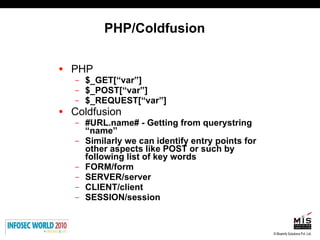 PHP/Coldfusion PHP $_GET[“var”] $_POST[“var”] $_REQUEST[“var”] Coldfusion #URL.name# - Getting from querystring “name” Similarly we can identify entry points for other aspects like POST or such by following list of key words FORM/form SERVER/server CLIENT/client SESSION/session 