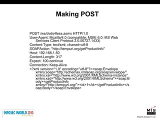 Making POST POST /ws/dvds4less.asmx HTTP/1.0 User-Agent: Mozilla/4.0 (compatible; MSIE 6.0; MS Web Services Client Protocol 2.0.50727.1433) Content-Type: text/xml; charset=utf-8 SOAPAction: "http://tempuri.org/getProductInfo" Host: 192.168.1.50 Content-Length: 317 Expect: 100-continue Connection: Keep-Alive <?xml version="1.0" encoding="utf-8"?><soap:Envelope xmlns:soap="http://schemas.xmlsoap.org/soap/envelope/" xmlns:xsi="http://www.w3.org/2001/XMLSchema-instance" xmlns:xsd="http://www.w3.org/2001/XMLSchema"><soap:Body><getProductInfo xmlns="http://tempuri.org/"><id>1</id></getProductInfo></soap:Body></soap:Envelope> 