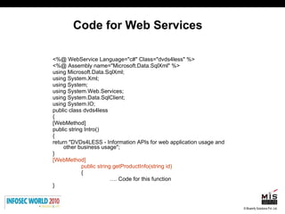 Code for Web Services <%@ WebService Language="c#" Class="dvds4less" %> <%@ Assembly name="Microsoft.Data.SqlXml" %> using Microsoft.Data.SqlXml; using System.Xml; using System; using System.Web.Services; using System.Data.SqlClient; using System.IO; public class dvds4less { [WebMethod] public string Intro() { return "DVDs4LESS - Information APIs for web application usage and other business usage"; } [WebMethod] public string getProductInfo(string id) { … . Code for this function } 