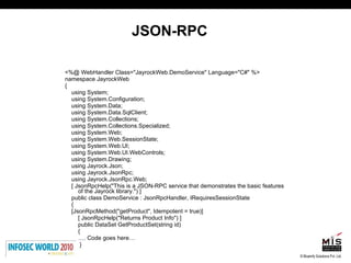 JSON-RPC <%@ WebHandler Class="JayrockWeb.DemoService" Language="C#" %> namespace JayrockWeb { using System; using System.Configuration; using System.Data; using System.Data.SqlClient; using System.Collections; using System.Collections.Specialized; using System.Web; using System.Web.SessionState; using System.Web.UI; using System.Web.UI.WebControls; using System.Drawing; using Jayrock.Json; using Jayrock.JsonRpc; using Jayrock.JsonRpc.Web; [ JsonRpcHelp("This is a JSON-RPC service that demonstrates the basic features of the Jayrock library.") ]  public class DemoService : JsonRpcHandler, IRequiresSessionState  { [JsonRpcMethod("getProduct", Idempotent = true)] [ JsonRpcHelp("Returns Product Info") ] public DataSet GetProductSet(string id) { … . Code goes here… } 