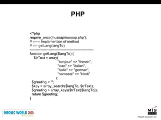 PHP <?php require_once('nusoap/nusoap.php'); // ------ Implemention of method  // ---- getLang(langTo)  ------------------------------------------------------ function getLang($langTo) {  $trText = array( "bonjour" => "french",  "ciao" => "italian",  "hallo" => "german",  "namaste" => "hindi" ); $greeting = ""; $key = array_search($langTo, $trText); $greeting = array_keys($trText[$langTo]); return $greeting; }  