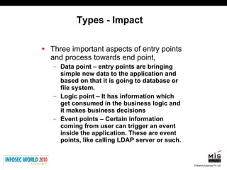 Types - Impact Three important aspects of entry points and process towards end point, Data point – entry points are bringing simple new data to the application and based on that it is going to database or file system.  Logic point – It has information which get consumed in the business logic and it makes business decisions Event points – Certain information coming from user can trigger an event inside the application. These are event points, like calling LDAP server or such. 