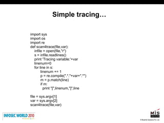 Simple tracing… import sys import os import re def scan4trace(file,var): infile = open(file,"r") s = infile.readlines() print 'Tracing variable:'+var linenum=0 for line in s:  linenum += 1 p = re.compile(".*."+var+".*") m = p.match(line) if m:  print "[",linenum,"]",line  file = sys.argv[1] var = sys.argv[2] scan4trace(file,var) 