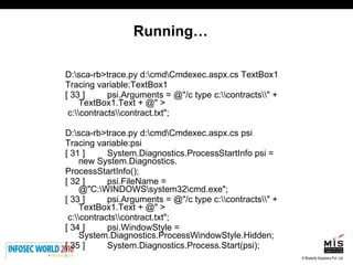 Running… D:\sca-rb>trace.py d:\cmd\Cmdexec.aspx.cs TextBox1 Tracing variable:TextBox1 [ 33 ]  psi.Arguments = @"/c type c:\\contracts\\" + TextBox1.Text + @" > c:\\contracts\\contract.txt"; D:\sca-rb>trace.py d:\cmd\Cmdexec.aspx.cs psi Tracing variable:psi [ 31 ]  System.Diagnostics.ProcessStartInfo psi = new System.Diagnostics. ProcessStartInfo(); [ 32 ]  psi.FileName = @"C:\WINDOWS\system32\cmd.exe"; [ 33 ]  psi.Arguments = @"/c type c:\\contracts\\" + TextBox1.Text + @" > c:\\contracts\\contract.txt"; [ 34 ]  psi.WindowStyle = System.Diagnostics.ProcessWindowStyle.Hidden; [ 35 ]  System.Diagnostics.Process.Start(psi); 
