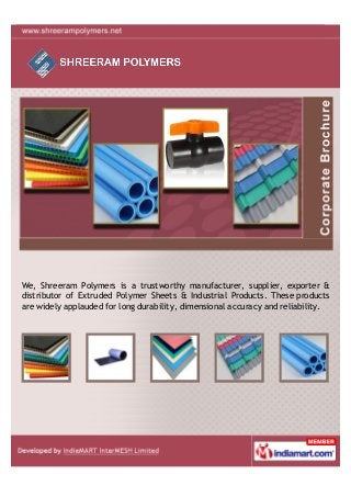 We, Shreeram Polymers is a trustworthy manufacturer, supplier, exporter &
distributor of Extruded Polymer Sheets & Industrial Products. These products
are widely applauded for long durability, dimensional accuracy and reliability.
 