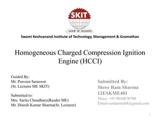 Homogeneous Charged Compression Ignition
Engine (HCCI)
Submitted By:
Shree Ram Sharma
12ESKME401
Voice: +91 9610078700
Email-ssrsharma08@gmail.com
Swami Keshvanand Institute of Technology, Management & Gramothan
Guided By:
Mr. Praveen Saraswat
(Sr. Lecturer ME SKIT)
Submitted to:
Mrs. Sarita Choudhary(Reader ME)
Mr. Dinesh Kumar Sharma(Sr. Lecturer)
1
 