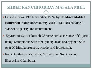SHREE RANCHHODRAY MASALA MILL
 Established on 19th November, 1924, by Lt. Shree Motilal
Ranchhod, Shree Ranchhodray Masala Mill has become a
symbol of quality and commitment.
 Spyran, today, is a household name across the state of Gujarat,
being synonymous with high quality, taste and hygiene with
over 30 Masala products, powder and iodised salt.
 Retail Outlets, at Vadodara, Ahmedabad, Surat, Anand,
Bharuch and Jambusar.
 