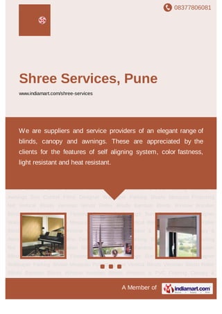 08377806081
A Member of
Shree Services, Pune
www.indiamart.com/shree-services
Vertical Blinds Venetian Blinds Roller Blinds Bamboo Blinds Window Wooden
Blinds Wooden & PVC Flooring Canopy & Awnings Sun Control Films Designer
Wallpaper Parking Shade Mosquito Protecting Net Vertical Blinds Venetian Blinds Roller
Blinds Bamboo Blinds Window Wooden Blinds Wooden & PVC Flooring Canopy &
Awnings Sun Control Films Designer Wallpaper Parking Shade Mosquito Protecting
Net Vertical Blinds Venetian Blinds Roller Blinds Bamboo Blinds Window Wooden
Blinds Wooden & PVC Flooring Canopy & Awnings Sun Control Films Designer
Wallpaper Parking Shade Mosquito Protecting Net Vertical Blinds Venetian Blinds Roller
Blinds Bamboo Blinds Window Wooden Blinds Wooden & PVC Flooring Canopy &
Awnings Sun Control Films Designer Wallpaper Parking Shade Mosquito Protecting
Net Vertical Blinds Venetian Blinds Roller Blinds Bamboo Blinds Window Wooden
Blinds Wooden & PVC Flooring Canopy & Awnings Sun Control Films Designer
Wallpaper Parking Shade Mosquito Protecting Net Vertical Blinds Venetian Blinds Roller
Blinds Bamboo Blinds Window Wooden Blinds Wooden & PVC Flooring Canopy &
Awnings Sun Control Films Designer Wallpaper Parking Shade Mosquito Protecting
Net Vertical Blinds Venetian Blinds Roller Blinds Bamboo Blinds Window Wooden
Blinds Wooden & PVC Flooring Canopy & Awnings Sun Control Films Designer
Wallpaper Parking Shade Mosquito Protecting Net Vertical Blinds Venetian Blinds Roller
Blinds Bamboo Blinds Window Wooden Blinds Wooden & PVC Flooring Canopy &
We are suppliers and service providers of an elegant range of
blinds, canopy and awnings. These are appreciated by the
clients for the features of self aligning system, color fastness,
light resistant and heat resistant.
 