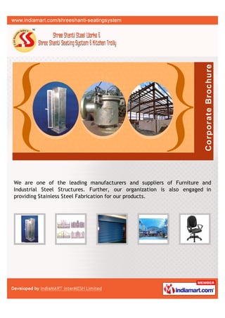 We are one of the leading manufacturers and suppliers of Furniture and
Industrial Steel Structures. Further, our organization is also engaged in
providing Stainless Steel Fabrication for our products.
 