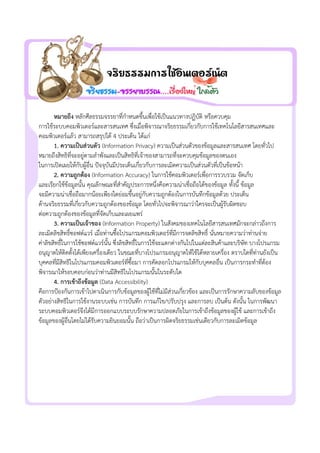 หมายถึง หลักศีลธรรมจรรยาที่กําหนดขึ้นเพื่อใชเปนแนวทางปฏิบัติ หรือควบคุม
การใชระบบคอมพิวเตอรและสารสนเทศ ซึ่งเมื่อพิจารณาจริยธรรมเกี่ยวกับการใช๶ทคโนโลยีสารสȨทศและ
คอมพิวเตอรแลว สามารถสรุปได 4 ประเด็น ไดแก
1. ความเปนสวนตัว (Information Privacy) ความเปนสวนตัวของขอมูลและสารสนเทศ โดยทั่วไป
หมายถึงสิทธิที่จะอยูตามลําพังและเปนสิทธิที่เจาของสามารถที่จะควบคุมขอมูลของตนเอง
ในการเปดเผยใหกับผูอื่น ปจจุบันมีประเด็นเกี่ยวกับการละเมิดความเปนสวนตัวที่เปนขอหนา
2. ความถูกตอง (Information Accuracy) ในการใชคอมพิวเตอรเพื่อการรวบรวม จัดเก็บ
และเรียกใชขอมูลนั้น คุณลักษณะที่สําคัญประการหนึ่งคือความนาเชื่อถือไดของขอมูล ทั้งนี้ ขอมูล
จะมีความนาเชื่อถือมากนอยเพียงใดยอมขึ้นอยูกับความถูกตองในการบันทึกขอมูลดวย ประเด็น
ดานจริยธรรมที่เกี่ยวกับความถูกตองของขอมูล โดยทั่วไปจะพิจารณาวาใครจะเปนผูรับผิดชอบ
ตอความถูกตองของขอมูลที่จัดเก็บและเผยแพร
3. ความเปนเจาของ (Information Property) ในสังคมของ๶ทคโนโลยีสารสȨทศมักจะกลาวถึงการ
ละเมิดลิขสิทธิ์ซอฟตแวร เมื่อทานซื้อโปรแกรมคอมพิวเตอรที่มีการจดลิขสิทธิ์ นั่นหมายความวาทานจาย
คาลิขสิทธิ์ในการใชซอฟตแวรนั้น ซึ่งลิขสิทธิ์ในการใชจะแตกตางกันไปในแตละสินคาและบริษัท บางโปรแกรม
อนุญาตใหติดตั้งไดเพียงเครื่องเดียว ในขณะที่บางโปรแกรมอนุญาตใหใชไดหลายเครื่อง ตราบใดที่ทานยังเปน
บุคคลที่มีสิทธิในโปรแกรมคอมพิวเตอรที่ซื้อมา การคัดลอกโปรแกรมใหกับบุคคลอื่น เปนการกระทําที่ตอง
พิจารณาใหรอบคอบกอนวาทานมีสิทธิในโปรแกรมนั้นในระดับใด
4. การเขาถึงขอมูล (Data Accessibility)
คือการปองกันการเขาไปดาเนินการกับขอมูลของผูใชที่ไมมีสวนเกี่ยวของ และเปนการรักษาความลับของขอมูล
ตัวอยางสิทธิในการใชงานระบบเชน การบันทึก การแกไข/ปรับปรุง และการลบ เปนตน ดังนั้น ในการพัฒนา
ระบบคอมพิวเตอรจึงไดมีการออกแบบระบบรักษาความปลอดภัยในการเขาถึงขอมูลของผูใช และการเขาถึง
ขอมูลของผูอื่นโดยไมไดรับความยินยอมนั้น ถือวาเปนการผิดจริยธรรมเชนเดียวกับการละเมิดขอมูล
 