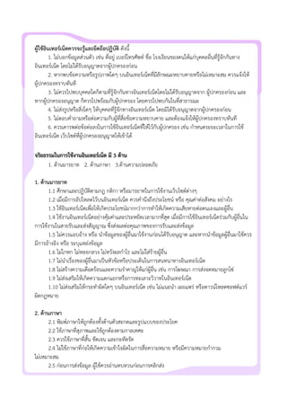 ผูใชอินเทอรเน็ตควรจะรูและยึดถือปฏิบัติ ดังนี้
1. ไมบอกขอมูลสวนตัว เชน ที่อยู เบอรโทรศัพท ชื่อ โรงเรียนของตนใหแกบุคคลอื่นที่รูจักกันทาง
อินเทอรเน็ต โดยไมไดรับอนุญาตจากผูปกครองกอน
2. หากพบขอความหรือรูปภาพใดๆ บนอินเทอรเน็ตที่มีลักษณะหยาบคายหรือไมเหมาะสม ควรแจงให
ผูปกครองทราบทันที
3. ไมควรไปพบบุคคลใดก็ตามที่รูจักกันทางอินเทอรเน็ตโดยไมไดรับอนุญาตจาก ผูปกครองกอน และ
หากผูปกครองอนุญาต ก็ควรไปพรอมกับผูปกครอง โดยควรไปพบกันในที่สาธารณะ
4. ไมสงรูปหรือสิ่งใดๆ ใหบุคคลที่รูจักทางอินเทอรเน็ต โดยมิไดรับอนุญาตจากผูปกครองกอน
5. ไมตอบคําถามหรือตอความกับผูที่สื่อขอความหยาบคาย และตองแจงใหผูปกครองทราบทันที
6. ควรเคารพตอขอตอลงในการใชอินเทอรเน็ตที่ใหไวกับผูปกครอง เชน กําหนดระยะเวลาในการใช
อินเทอรเน็ต เว็บไซตที่ผูปกครองอนุญาตใหเขาได
จริยธรรมในการใชงานอินเทอรเน็ต มี 3 ดาน
1. ดานมารยาท 2. ดานภาษา 3.ดานความปลอดภัย
1. ดานมารยาท
1.1 ศึกษาและปฏิบัติตามกฎ กติกา หรือมารยาทในการใชงานเว็บไซตตางๆ
1.2 เมื่อมีการอัปโหลดไวบนอินเทอรเน็ต ควรคํานึงถึงประโยชน หรือ คุณคาตอสังคม อยางไร
1.3 ใชอินเทอรเน็ตเพื่อใหเกิดประโยชนมากกวาการทําใหเกิดความเสียหายตอตนเองและผูอื่น
1.4 ใชงานอินเทอรเน็ตอยางคุมคาและประหยัดเวลามากที่สุด เมื่อมีการใชอินเทอรเน็ตรวมกับผูอื่นใน
การใชงานในสายรับและสงสัญญาณ ซึ่งสงผลตอคุณภาพของการรับและสงขอมูล
1.5 ไมควรแอบอาง หรือ นําขอมูลของผูอื่นมาใชงานกอนไดรับอนุญาต และหากนําขอมูลผูอื่นมาใชควร
มีการอางอิง หรือ ระบุแหลงขอมูล
1.6 ไมโกหก ไมหลอกลวง ไมหวังผลกําไร และไมใสรายผูอื่น
1.7 ไมนําเรื่องของผูอื่นมาเปนหัวขอหรือประเด็นในการสนทนาทางอินเทอรเน็ต
1.8 ไมสรางความเดือดรอนและความรําคาญใหแกผูอื่น เชน การโฆษณา การสงจดหมายลูกโซ
1.9 ไมสงเสริมใหเกิดความแตกแยกหรือการทะเลาะวิวาทในอินเทอรเน็ต
1.10 ไมสงเสริมใหกระทําผิดใดๆ บนอินเทอรเน็ต เชน ไมแนะนํา เผยแพร หรือดาวนโหลดซอฟตแวร
ผิดกฎหมาย
2. ดานภาษา
2.1 พิมพภาษาใหถูกตองทั้งดานตัวสะกดและรูปแบบของประโยค
2.2 ใชภาษาที่สุภาพและใชถูกตองตามกาลเทศะ
2.3 ควรใชภาษาที่สั้น ชัดเจน และกะทัดรัด
2.4 ไมใชภาษาที่กอใหเกิดความเขาใจผิดในการสื่อความหมาย หรือมีความหมายกํากวม
ไมเหมาะสม
2.5 กอนการสงขอมูล ผูใชควรอานทบทวนกอนการคลิกสง
 