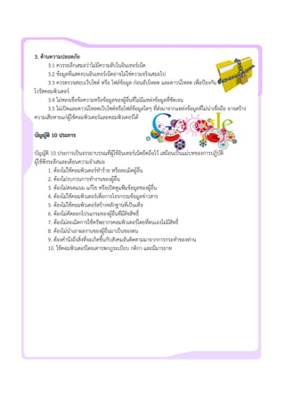 3. ดานความปลอดภัย
3.1 ควรระลึกเสมอวาไมมีความลับในอินเทอรเน็ต
3.2 ขอมูลที่แสดงบนอินเทอรเน็ตอาจไมใชความจริงเสมอไป
3.3 ควรตรวจสอบเว็บไซต หรือ ไฟลขอมูล กอนอัปโหลด และดาวนโหลด เพื่อปองกัน
ไวรัสคอมพิวเตอร
3.4 ไมหลงเชื่อขอความหรือขอมูลของผูอื่นที่ไมมีแหลงขอมูลที่ชัดเจน
3.5 ไมเปดและดาวนโหลดเว็บไซตหรือไฟลขอมูลใดๆ ที่สงมาจากแหลงขอมูลที่ไมนาเชื่อถือ อาจสราง
ความเสียหายแกผูใชคอมพิวเตอรและคอมพิวเตอรได
บัญญัติ 10 ประการ
บัญญัติ 10 ประการเปนจรรยาบรรณที่ผูใชอินเทอรเน็ตยึดถือไว เสมือนเปนแมบทของการปฏิบัติ
ผูใชพึงระลึกและเตือนความจําเสมอ
1. ตองไมใชคอมพิวเตอรทําราย หรือละเมิดผูอื่น
2. ตองไมรบกวนการทํางานของผูอื่น
3. ตองไมสอดแนม แกไข หรือเปดดูแฟมขอมูลของผูอื่น
4. ตองไมใชคอมพิวเตอรเพื่อการโจรกรรมขอมูลขาวสาร
5. ตองไมใชคอมพิวเตอรสรางหลักฐานที่เปนเท็จ
6. ตองไมคัดลอกโปรแกรมของผูอื่นที่มีลิขสิทธิ์
7. ตองไมละเมิดการใชทรัพยากรคอมพิวเตอรโดยที่ตนเองไมมีสิทธิ์
8. ตองไมนําเอาผลงานของผูอื่นมาเปนของตน
9. ตองคํานึงถึงสิ่งที่จะเกิดขึ้นกับสังคมอันติดตามมาจากการกระทําของทาน
10. ใชคอมพิวเตอรโดยเคารพกฎระเบียบ กติกา และมีมารยาท
 