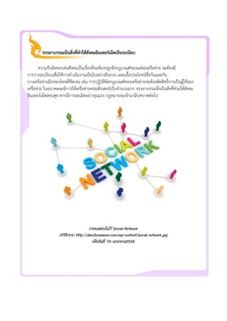 จรรยาบรรณเปนสิ่งที่ทําใหสังคมอินเทอรเน็ตเปนระเบียบ
ความรับผิดชอบตอสังคมเปนเรื่องที่จะตองปลูกฝงกฎเกณฑของแตละเครือขาย จะตองมี
การวางระเบียบเพื่อใหการดําเนินงานเปนไปอยางมีระบบ และเอื้อประโยชนซึ่งกันและกัน
บางเครือขายมีบทลงโทษที่ชัดเจน เชน การปฏิบัติผิดกฎเกณฑของเครือขายจะตองตัดสิทธิ์การเปนผูใชของ
เครือขาย ในอนาคตจะมีการใชเครือขายคอมพิวเตอรเปนจํานวนมาก จรรยาบรรณจึงเปนสิ่งที่ชวยใหสังคม
อินเทอรเน็ตสงบสุข หากมีการละเมิดอยางรุนแรง กฎหมายจะเขามามีบทบาทตอไป
ภาพแสดงโลโก Social Network
เขาถึงจาก http://dare2mansion.com/wp-content/social network.jpg
เมื่อวันที่ 10 เมษายน2556
 