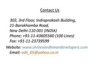 Contact Us

 302, 3rd Floor, Indraprakash Building,
 21-Barakhamba Road,
 New Delhi-110 001 (INDIA)
 Phone: +91-11-43605560 (100 Lines)
 Fax: +91-11-23739599
Website: www.shreevardhmandevelopers.com
 Email: vdil_05@yahoo.co.in
 