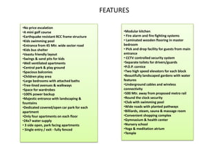 FEATURES

•No price escalation
•A mini golf course                               •Modular kitchen
•Earthquake resistant RCC frame structure         • Fire alarm and fire fighting systems
•Kids swimming pool                               • Laminated wooden flooring in master
•Entrance from 45 Mtr. wide sector road           bedroom
•Kids bus shelter                                 • Pick and drop facility for guests from main
•Vaastu friendly layout                           entrance
•Swings & sand pits for kids                      • CCTV controlled security system
•Well ventilated apartments                       •Separate toilets for drivers/guards
•Central park & play ground                       •P.O.P. cornice
•Spacious balconies                               •Two high speed elevators for each block
•Children play area                               •Beautifully landscaped gardens with water
•Large bedrooms with attached baths               features
•Tree-lined avenues & walkways                    •Underground cables and wireless
•Space for wardrobes                              connectivity
•100% power backup                                •500 Mtr. away from proposed metro rail
•Majestic entrance with landscaping &             •Round the clock security
fountains                                         •Club with swimming pool
•Dedicated covered/open car park for each         •Wide roads with planted pathways
apartment                                         •Billiards, steam, sauna & massage room
•Only four apartments on each floor               •Convenient shopping complex
•24x7 water supply                                •Gymnasium & health center
• 3 side open, park facing apartments             •Nursery school
• Single entry / exit - fully fenced              •Yoga & meditation atrium
                                                  •Temple
 