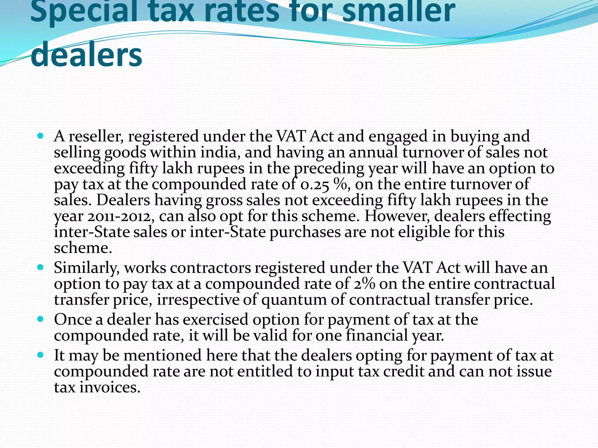 Special tax rates for smaller
dealers

 A reseller, registered under the VAT Act and engaged in buying and
  selling goods within india, and having an annual turnover of sales not
  exceeding fifty lakh rupees in the preceding year will have an option to
  pay tax at the compounded rate of 0.25 %, on the entire turnover of
  sales. Dealers having gross sales not exceeding fifty lakh rupees in the
  year 2011-2012, can also opt for this scheme. However, dealers effecting
  inter-State sales or inter-State purchases are not eligible for this
  scheme.
 Similarly, works contractors registered under the VAT Act will have an
  option to pay tax at a compounded rate of 2% on the entire contractual
  transfer price, irrespective of quantum of contractual transfer price.
 Once a dealer has exercised option for payment of tax at the
  compounded rate, it will be valid for one financial year.
 It may be mentioned here that the dealers opting for payment of tax at
  compounded rate are not entitled to input tax credit and can not issue
  tax invoices.
 