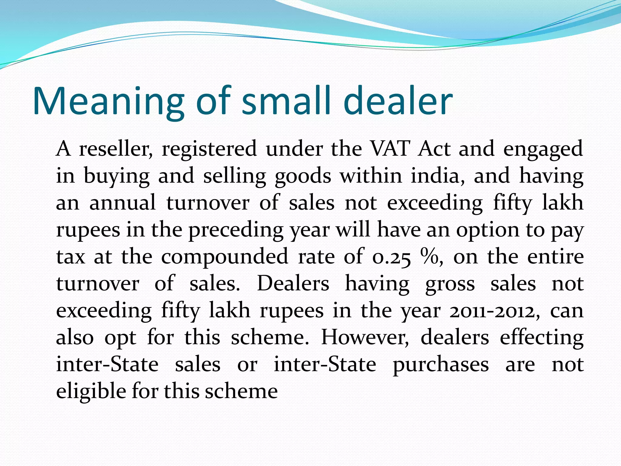 Meaning of small dealer
 A reseller, registered under the VAT Act and engaged
 in buying and selling goods within india, and having
 an annual turnover of sales not exceeding fifty lakh
 rupees in the preceding year will have an option to pay
 tax at the compounded rate of 0.25 %, on the entire
 turnover of sales. Dealers having gross sales not
 exceeding fifty lakh rupees in the year 2011-2012, can
 also opt for this scheme. However, dealers effecting
 inter-State sales or inter-State purchases are not
 eligible for this scheme
 