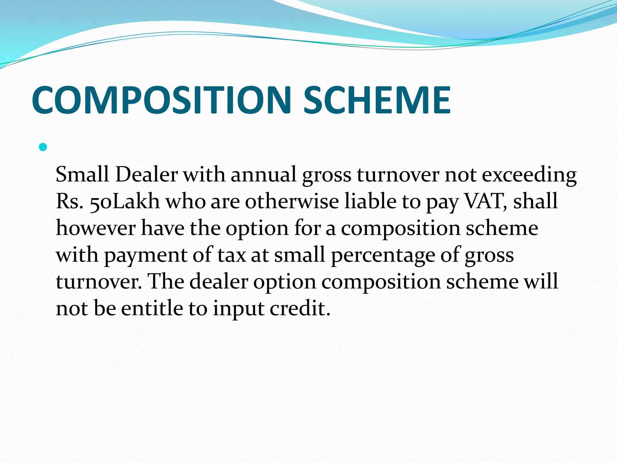 COMPOSITION SCHEME

    Small Dealer with annual gross turnover not exceeding
    Rs. 50Lakh who are otherwise liable to pay VAT, shall
    however have the option for a composition scheme
    with payment of tax at small percentage of gross
    turnover. The dealer option composition scheme will
    not be entitle to input credit.
 