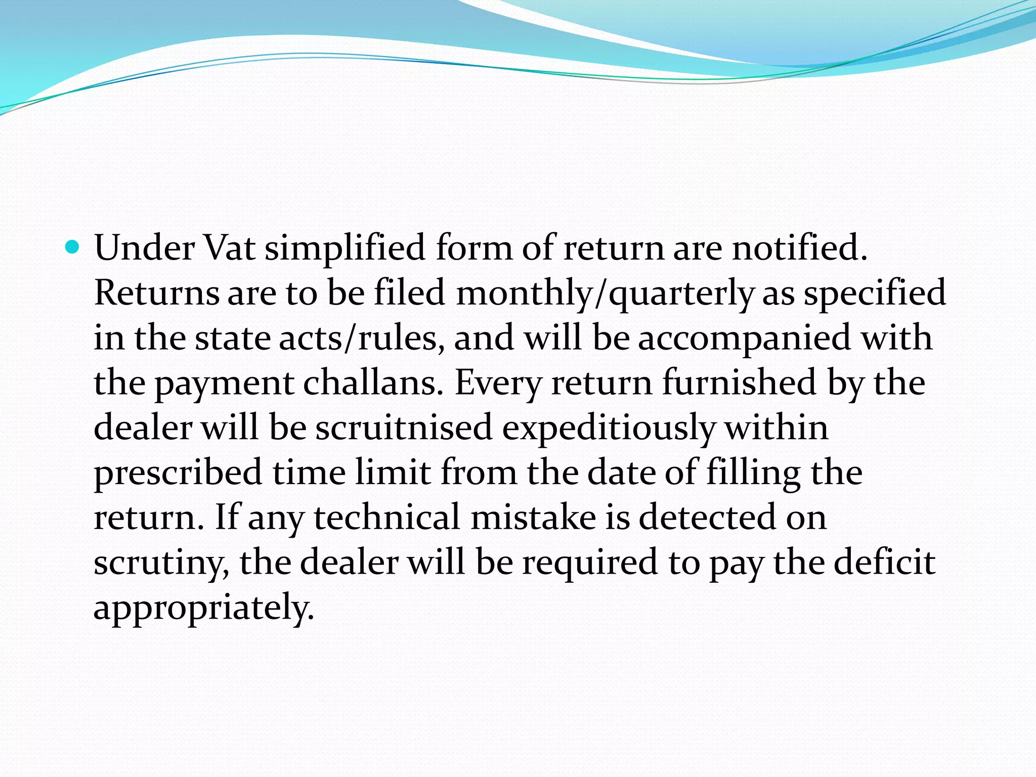  Under Vat simplified form of return are notified.
 Returns are to be filed monthly/quarterly as specified
 in the state acts/rules, and will be accompanied with
 the payment challans. Every return furnished by the
 dealer will be scruitnised expeditiously within
 prescribed time limit from the date of filling the
 return. If any technical mistake is detected on
 scrutiny, the dealer will be required to pay the deficit
 appropriately.
 