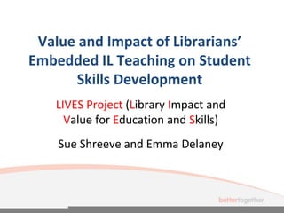 Value and Impact of Librarians’
Embedded IL Teaching on Student
Skills Development
LIVES Project (Library Impact and
Value for Education and Skills)
Sue Shreeve and Emma Delaney
 