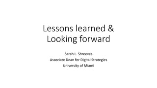 Lessons	
  learned	
  &
Looking	
  forward
Sarah	
  L.	
  Shreeves
Associate	
  Dean	
  for	
  Digital	
  Strategies
University	
  of	
  Miami
 