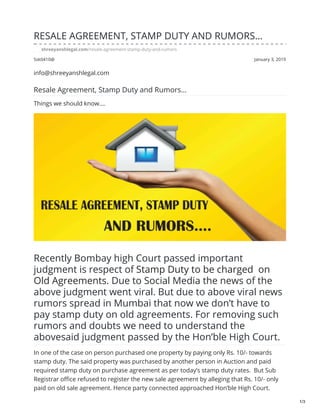 Ssk0410@ January 3, 2019
RESALE AGREEMENT, STAMP DUTY AND RUMORS…
shreeyanshlegal.com/resale-agreement-stamp-duty-and-rumors
info@shreeyanshlegal.com
Resale Agreement, Stamp Duty and Rumors…
Things we should know....
Recently Bombay high Court passed important
judgment is respect of Stamp Duty to be charged on
Old Agreements. Due to Social Media the news of the
above judgment went viral. But due to above viral news
rumors spread in Mumbai that now we don’t have to
pay stamp duty on old agreements. For removing such
rumors and doubts we need to understand the
abovesaid judgment passed by the Hon’ble High Court.
In one of the case on person purchased one property by paying only Rs. 10/- towards
stamp duty. The said property was purchased by another person in Auction and paid
required stamp duty on purchase agreement as per today’s stamp duty rates. But Sub
Registrar office refused to register the new sale agreement by alleging that Rs. 10/- only
paid on old sale agreement. Hence party connected approached Hon’ble High Court.
1/3
 