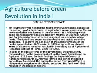 Agriculture before Green
Revolution in India I
BEFORE INDEPENDENCE
 Mr. R.Strachey who headed the 1880 Famine Commission, suggested
the setting up of a department of agriculture in every province. Thus a
new secretariat was formed in the centre in 1881.Following which
some prominent provinces like Bombay, Madras, UP, Bengal, Assam
and Punjab paid greater attention to agriculture and other related
fields. The agriculture sector was backward and lacked scientific
approach. To improve the condition of the agricultural sector the
centre appointed Mr. JA Voeleker in 1889 as agricultural chemist.
Years of extensive research resulted in the setting up of Agricultural
Research Institute at Pursa, Bihar (in 1903).
 In spite of the best efforts by the government, the productivity
remained low. So the government set up the Royal Commission on

Agricuin 1926.Based on their findings the Imperial Council of
Agricultural Research (ICAR) was formed and during the period
agricultural flourished. But during the period from World War II to
Independence agricultural suffered setbacks. The famine of 1943
resulted in the death of millions.

 