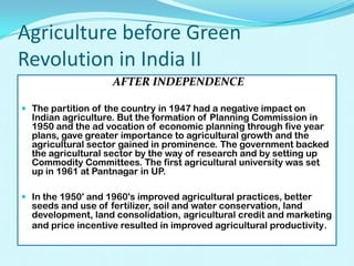 Agriculture before Green
Revolution in India II
AFTER INDEPENDENCE
 The partition of the country in 1947 had a negative impact on

Indian agriculture. But the formation of Planning Commission in
1950 and the ad vocation of economic planning through five year
plans, gave greater importance to agricultural growth and the
agricultural sector gained in prominence. The government backed
the agricultural sector by the way of research and by setting up
Commodity Committees. The first agricultural university was set
up in 1961 at Pantnagar in UP.

 In the 1950' and 1960's improved agricultural practices, better

seeds and use of fertilizer, soil and water conservation, land
development, land consolidation, agricultural credit and marketing
and price incentive resulted in improved agricultural productivity.

 