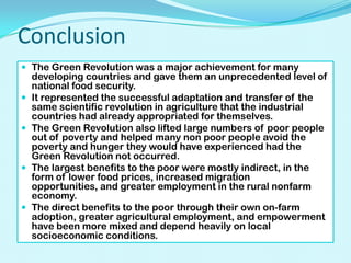 Conclusion
 The Green Revolution was a major achievement for many







developing countries and gave them an unprecedented level of
national food security.
It represented the successful adaptation and transfer of the
same scientific revolution in agriculture that the industrial
countries had already appropriated for themselves.
The Green Revolution also lifted large numbers of poor people
out of poverty and helped many non poor people avoid the
poverty and hunger they would have experienced had the
Green Revolution not occurred.
The largest benefits to the poor were mostly indirect, in the
form of lower food prices, increased migration
opportunities, and greater employment in the rural nonfarm
economy.
The direct benefits to the poor through their own on-farm
adoption, greater agricultural employment, and empowerment
have been more mixed and depend heavily on local
socioeconomic conditions.

 