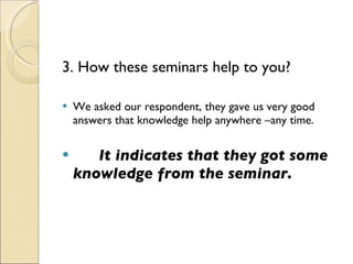 3. How these seminars help to you? We asked our respondent, they gave us very good answers that knowledge help anywhere –any time.    It indicates that they got some knowledge from the seminar. 