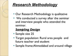 Research Methodology Our Research Methodology is qualitative We conducted a survey after the seminar and interview people who attended the seminar. Sampling Design   Sample size 25 Target population: Rural area people  and future teacher and student  Sample frame:Ahmedabad and around village 