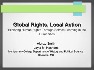 Global Rights, Local ActionGlobal Rights, Local Action
Exploring Human Rights Through Service Learning in the
Humanities
Alonzo SmithAlonzo Smith
Layla M. HashemiLayla M. Hashemi
Montgomery College Department of History and Political ScienceMontgomery College Department of History and Political Science
Rockville, MDRockville, MD
 