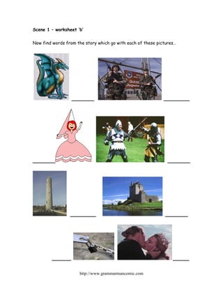 Scene 1 – worksheet ‘b’


Now find words from the story which go with each of these pictures…




                  _______                                    ________




_______                                                        _______




                 ________                                    _______




        ______                                                   _____

                     http://www.grammarmancomic.com
 