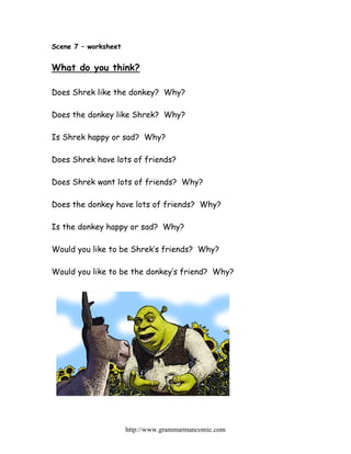 Scene 7 – worksheet


What do you think?

Does Shrek like the donkey? Why?

Does the donkey like Shrek? Why?

Is Shrek happy or sad? Why?

Does Shrek have lots of friends?

Does Shrek want lots of friends? Why?

Does the donkey have lots of friends? Why?

Is the donkey happy or sad? Why?

Would you like to be Shrek’s friends? Why?

Would you like to be the donkey’s friend? Why?




                      http://www.grammarmancomic.com
 