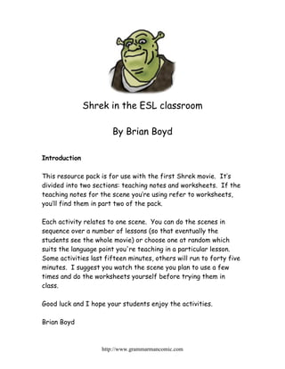 Shrek in the ESL classroom

                       By Brian Boyd

Introduction

This resource pack is for use with the first Shrek movie. It’s
divided into two sections: teaching notes and worksheets. If the
teaching notes for the scene you’re using refer to worksheets,
you’ll find them in part two of the pack.

Each activity relates to one scene. You can do the scenes in
sequence over a number of lessons (so that eventually the
students see the whole movie) or choose one at random which
suits the language point you're teaching in a particular lesson.
Some activities last fifteen minutes, others will run to forty five
minutes. I suggest you watch the scene you plan to use a few
times and do the worksheets yourself before trying them in
class.

Good luck and I hope your students enjoy the activities.

Brian Boyd



                    http://www.grammarmancomic.com
 