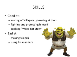 SKILLS
• Good at:
– scaring off villagers by roaring at them
– fighting and protecting himself
– cooking “Weed Rat Stew”
• Bad at:
– making friends
– using his manners
 