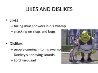 LIKES AND DISLIKES
• Likes
– taking mud showers in his swamp
– snacking on slugs and bugs
• Dislikes
– people coming into his swamp
– Donkey’s annoying sounds
– Lord Farquaad
 
