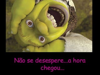 Não se desespere...a hora chegou...  