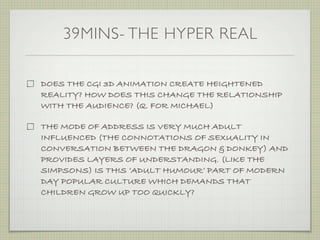 39MINS- THE HYPER REAL

DOES THE CGI 3D ANIMATION CREATE HEIGHTENED
REALITY? HOW DOES THIS CHANGE THE RELATIONSHIP
WITH THE AUDIENCE? (Q. FOR MICHAEL)

THE MODE OF ADDRESS IS VERY MUCH ADULT
INFLUENCED (THE CONNOTATIONS OF SEXUALITY IN
CONVERSATION BETWEEN THE DRAGON & DONKEY) AND
PROVIDES LAYERS OF UNDERSTANDING. (LIKE THE
SIMPSONS) IS THIS ‘ADULT HUMOUR’ PART OF MODERN
DAY POPULAR CULTURE WHICH DEMANDS THAT
CHILDREN GROW UP TOO QUICKLY?
 