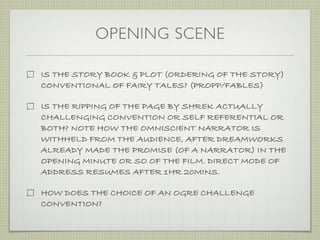 OPENING SCENE

IS THE STORY BOOK & PLOT (ORDERING OF THE STORY)
CONVENTIONAL OF FAIRY TALES? (PROPP/FABLES)

IS THE RIPPING OF THE PAGE BY SHREK ACTUALLY
CHALLENGING CONVENTION OR SELF REFERENTIAL OR
BOTH? NOTE HOW THE OMNISCIENT NARRATOR IS
WITHHELD FROM THE AUDIENCE, AFTER DREAMWORKS
ALREADY MADE THE PROMISE (OF A NARRATOR) IN THE
OPENING MINUTE OR SO OF THE FILM. DIRECT MODE OF
ADDRESS RESUMES AFTER 1HR 20MINS.

HOW DOES THE CHOICE OF AN OGRE CHALLENGE
CONVENTION?
 