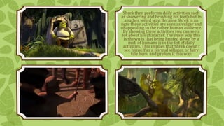 Shrek then preforms daily activities such 
as showering and brushing his teeth but in 
a rather weird way. Because Shrek is an 
ogre these activities are seen as vulgar and 
unappealing to the rather human audience. 
By showing these activities you can see a 
lot about his character. The main way this 
is shown is that being hunted down by a 
mob of humans is in the list of daily 
activities. This implies that Shrek doesn’t 
see himself as a normal villager, or fairy 
tale hero, and prefers it this way. 
 
