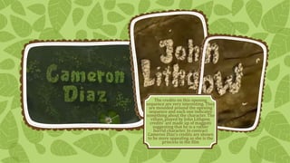 The credits on this opening 
sequence are very interesting. They 
are moulded around the opening 
sequence and each one indicates 
something about the character. The 
villain, played by John Lithgow, 
credits’ are made up of maggots 
suggesting that he is a rather 
horrid character. In contract 
Cameron Diaz’s credits are shown 
to be more appealing as she is the 
princess in the film 
