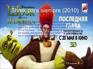 Shrek para siempre (2010)
Storyline
A bored and domesticated Shrek pacts with deal-maker
Rumpelstiltskin to get back to feeling like a real ogre
again, but when he's duped and sent to a twisted version
of Far Far Away -- where Rumpelstiltskin is king, ogres
are hunted, and he and Fiona have never met -- he sets
out to restore his world and reclaim his true love
 