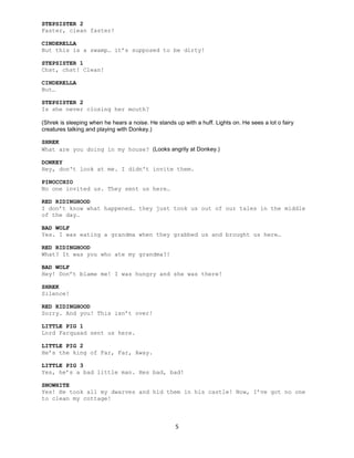 5
STEPSISTER 2
Faster, clean faster!
CINDERELLA
But this is a swamp… it’s supposed to be dirty!
STEPSISTER 1
Chst, chst! Clean!
CINDERELLA
But…
STEPSISTER 2
Is she never closing her mouth?
(Shrek is sleeping when he hears a noise. He stands up with a huff. Lights on. He sees a lot o fairy
creatures talking and playing with Donkey.)
SHREK
What are you doing in my house? (Looks angrily at Donkey.)
DONKEY
Hey, don't look at me. I didn't invite them.
PINOCCHIO
No one invited us. They sent us here…
RED RIDINGHOOD
I don’t know what happened… they just took us out of our tales in the middle
of the day…
BAD WOLF
Yes. I was eating a grandma when they grabbed us and brought us here…
RED RIDINGHOOD
What? It was you who ate my grandma?!
BAD WOLF
Hey! Don’t blame me! I was hungry and she was there!
SHREK
Silence!
RED RIDINGHOOD
Sorry. And you! This isn’t over!
LITTLE PIG 1
Lord Farquaad sent us here.
LITTLE PIG 2
He’s the king of Far, Far, Away.
LITTLE PIG 3
Yes, he’s a bad little man. Hes bad, bad!
SNOWHITE
Yes! He took all my dwarves and hid them in his castle! Now, I’ve got no one
to clean my cottage!
 