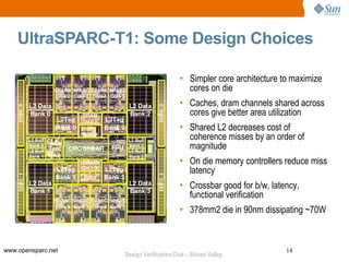 UltraSPARC-T1: Some Design Choices

                                          • Simpler core architecture to maximize
                                            cores on die
                                          • Caches, dram channels shared across
                                            cores give better area utilization
                                          • Shared L2 decreases cost of
                                            coherence misses by an order of
                                            magnitude
                                          • On die memory controllers reduce miss
                                            latency
                                          • Crossbar good for b/w, latency,
                                            functional verification
                                          • 378mm2 die in 90nm dissipating ~70W



www.opensparc.net                                                      14
                    Design Verification Club – Silicon Valley
 