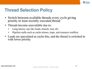 Thread Selection Policy
    ●   Switch between available threads every cycle giving
        priority to least recently executed thread
    ●   Threads become unavailable due to:
        ●    Long latency ops like loads, branch, mul, div.
        ●    Pipeline stalls such as cache misses, traps, and resource conflicts
    ●   Loads are speculated as cache hits, and the thread is switched in
        with lower priority




www.opensparc.net                                                             17
                                  Design Verification Club – Silicon Valley
 