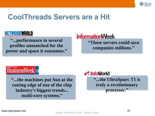CoolThreads Servers are a Hit


    “...performance in several                            “These servers could save
    profiles unmatched for the                              companies millions.”
  power and space it consumes.”




      “...the machines put Sun at the                           “...the UltraSparc T1 is
      cutting edge of one of the chip                            truly a revolutionary
         industry's biggest trends...                                  processor.”
            multi-core systems.”


www.opensparc.net                                                                20
                            Design Verification Club – Silicon Valley
 