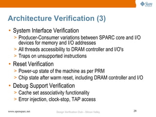 Architecture Verification (3)
• System Interface Verification
    > Producer-Consumer variations between SPARC core and I/O
      devices for memory and I/O addresses
    > All threads accessibility to DRAM controller and I/O's
    > Traps on unsupported instructions
• Reset Verification
    > Power-up state of the machine as per PRM
    > Chip state after warm reset, including DRAM controller and I/O
• Debug Support Verification
    > Cache set associativity functionality
    > Error injection, clock-stop, TAP access

www.opensparc.net        Design Verification Club – Silicon Valley   28
 